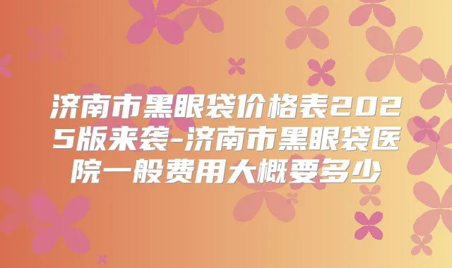 济南市黑眼袋价格表2025版来袭-济南市黑眼袋医院一般费用大概要多少