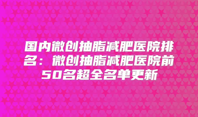 国内微创抽脂减肥医院排名:微创抽脂减肥医院前50名超全名单更新