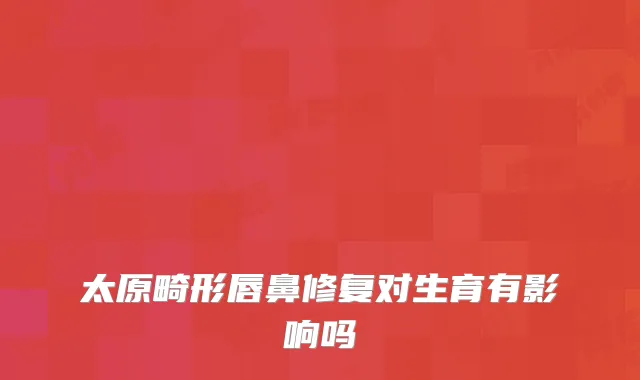 太原畸形唇鼻修复对生育有影响吗