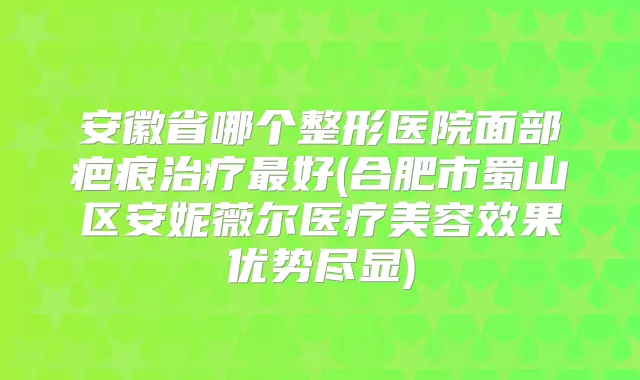 安徽省哪个整形医院面部疤痕好(合肥市蜀山区安妮薇尔医疗美容效果优势尽显)
