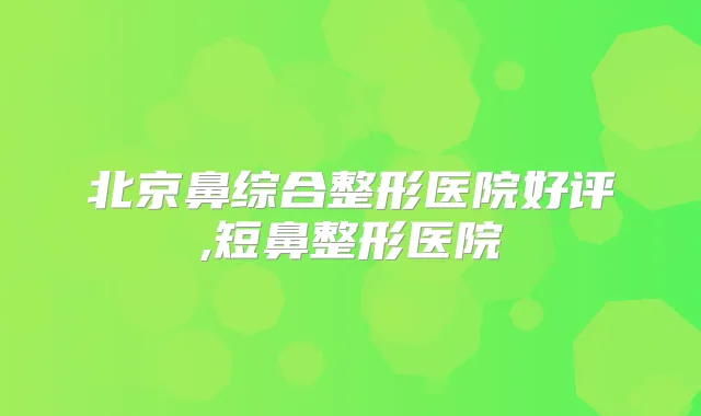 北京鼻综合整形医院好评,短鼻整形医院