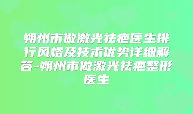 朔州市做激光祛疤医生排行风格及技术优势详细解答-朔州市做激光祛疤整形医生