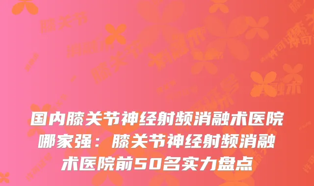 国内膝关节神经射频消融术医院哪家强:膝关节神经射频消融术医院前50名实力盘点