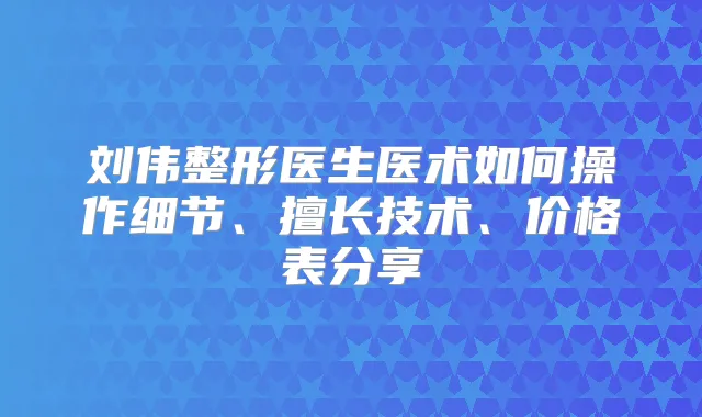 刘伟整形医生医术如何操作细节、擅长技术、价格表分享