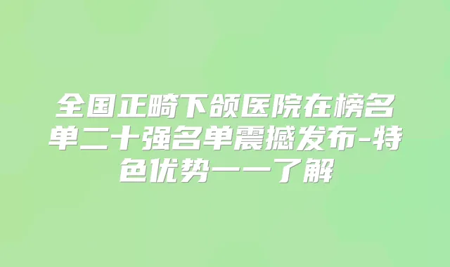 全国正畸下颌医院在榜名单二十强名单震撼发布-特色优势一一了解