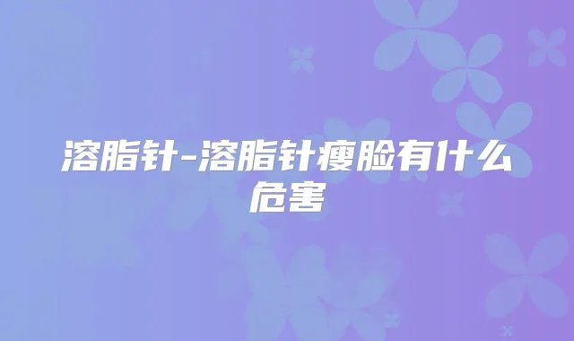 溶脂针-溶脂针瘦脸有什么危害