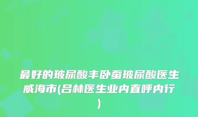 好的玻尿酸丰卧蚕玻尿酸医生威海市(吕林医生业内直呼内行)