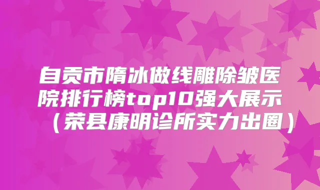自贡市隋冰做线雕除皱医院排行榜top10强大展示(荣县康明诊所实力出圈)