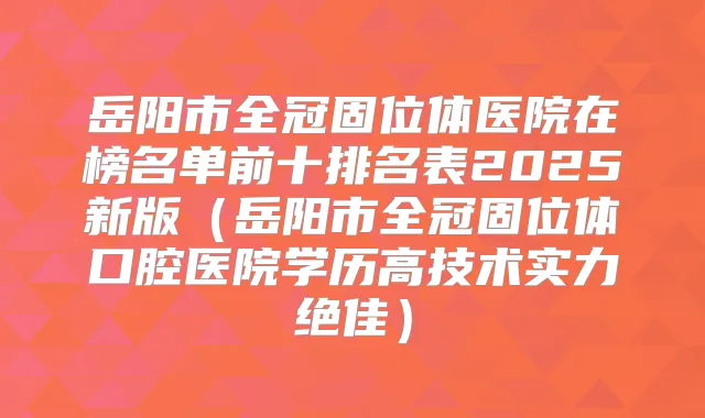 岳阳市全冠固位体医院在榜名单前十排名表2025新版（岳阳市全冠固位体口腔医院学历高技术实力）