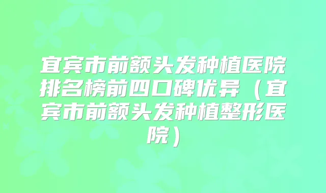 宜宾市前额头发种植医院排名榜前四口碑优异(宜宾市前额头发种植整形医院)