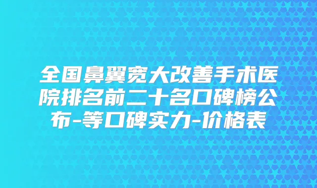 全国鼻翼宽大手术医院排名前二十名口碑榜公布-等口碑实力-价格表