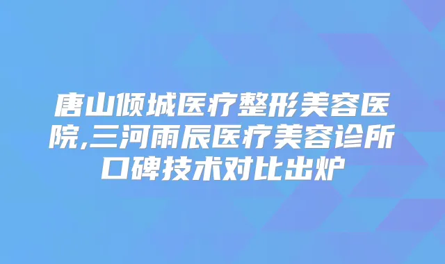 唐山倾城医疗整形美容医院,三河雨辰医疗美容诊所口碑技术对比出炉