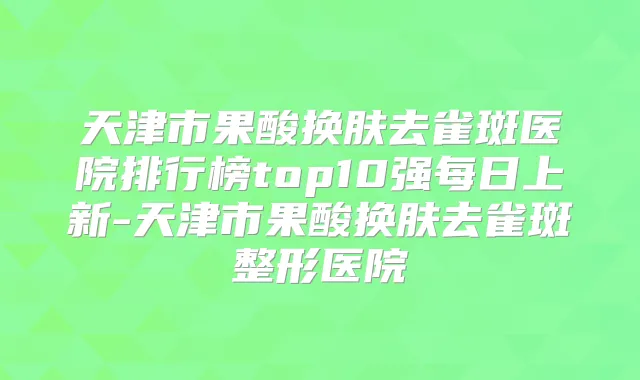天津市果酸换肤去雀斑医院排行榜top10强每日上新-天津市果酸换肤去雀斑整形医院