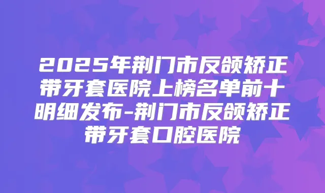 2025年荆门市反颌矫正带牙套医院上榜名单前十明细发布-荆门市反颌矫正带牙套口腔医院