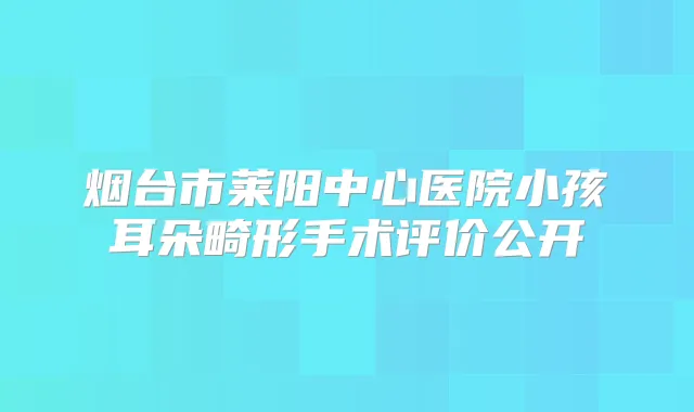 烟台市莱阳中心医院小孩耳朵畸形手术评价公开