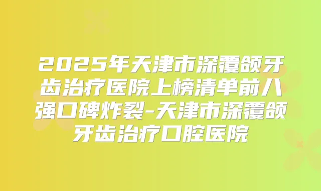 2025年天津市深覆颌牙齿医院上榜清单前八强口碑炸裂-天津市深覆颌牙齿口腔医院