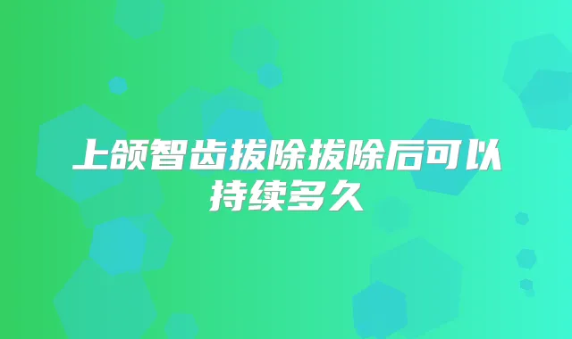 上颌智齿拔除拔除后可以持续多久