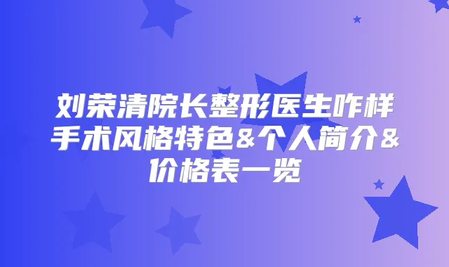 刘荣清院长整形医生咋样手术风格特色&个人简介&价格表一览