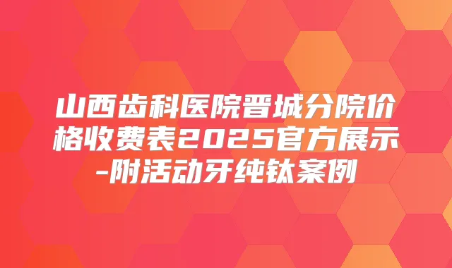 山西齿科医院晋城分院价格收费表2025官方展示-附活动牙纯钛案例