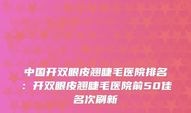 中国开双眼皮翘睫毛医院排名:开双眼皮翘睫毛医院前50佳名次刷新