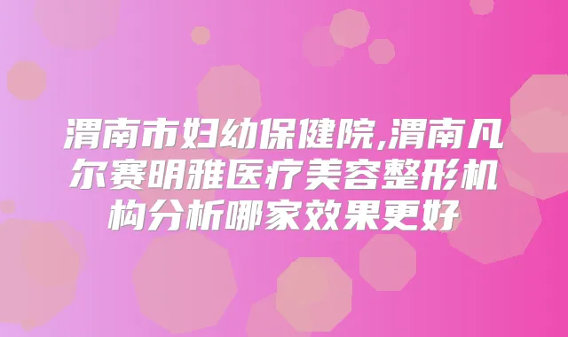 渭南市妇幼保健院,渭南凡尔赛明雅医疗美容整形机构分析哪家效果更好