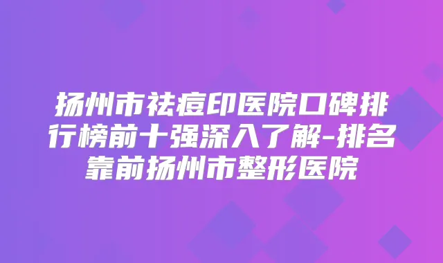 扬州市祛痘印医院口碑排行榜前十强深入了解-排名靠前扬州市整形医院
