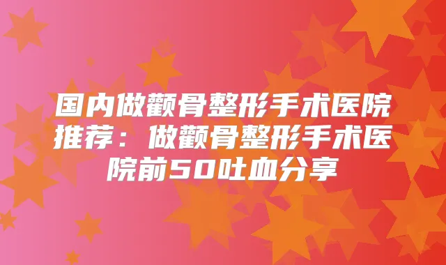 国内做颧骨整形手术医院推荐：做颧骨整形手术医院前50吐血分享