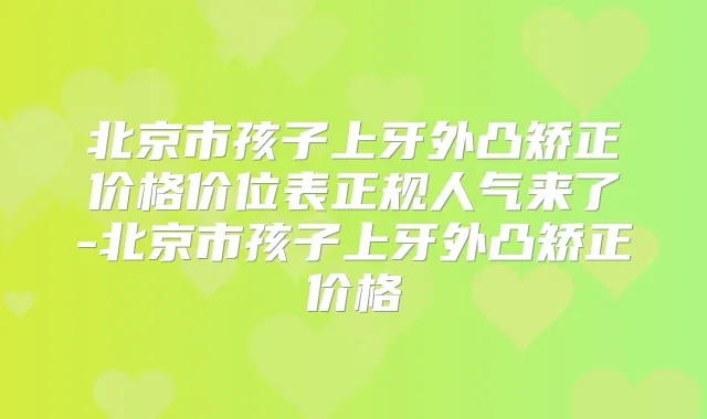 北京市孩子上牙外凸矫正价格价位表正规人气来了-北京市孩子上牙外凸矫正价格