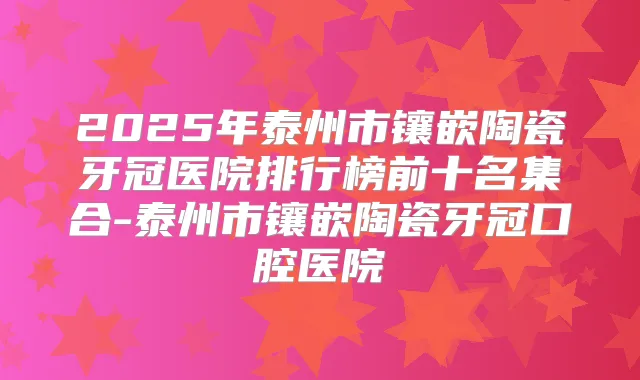 2025年泰州市镶嵌陶瓷牙冠医院排行榜前十名集合-泰州市镶嵌陶瓷牙冠口腔医院