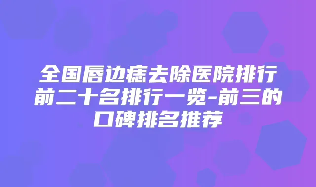 全国唇边痣去除医院排行前二十名排行一览-前三的口碑排名推荐