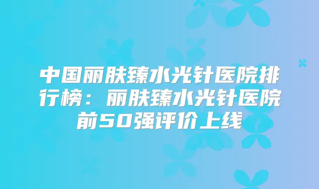 中国丽肤臻水光针医院排行榜：丽肤臻水光针医院前50强评价上线