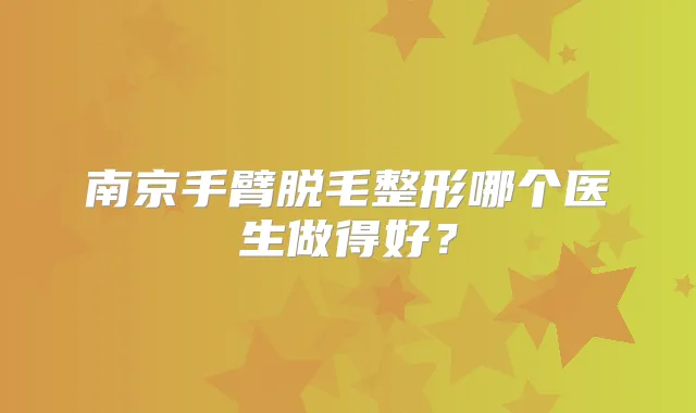 南京手臂脱毛整形哪个医生做得好?
