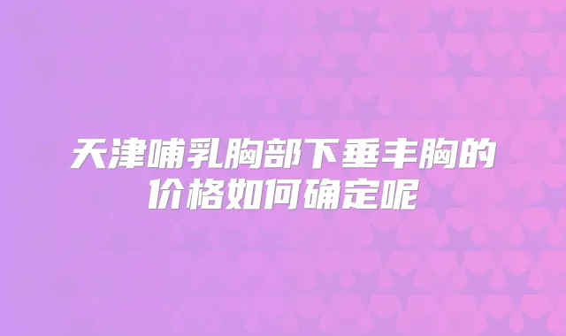 天津哺乳胸部下垂丰胸的价格如何确定呢