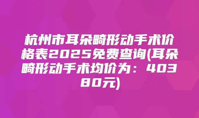 杭州市耳朵畸形动手术价格表2025免费查询(耳朵畸形动手术均价为:40380元)