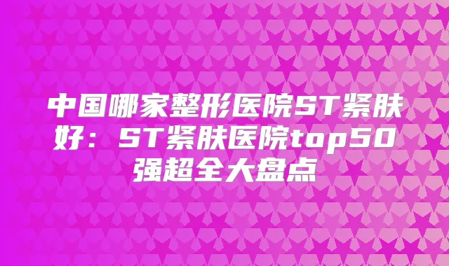中国哪家整形医院ST紧肤好:ST紧肤医院top50强超全大盘点