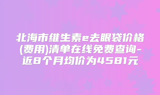 北海市维生素e去眼袋价格(费用)清单在线免费查询-近8个月均价为4581元