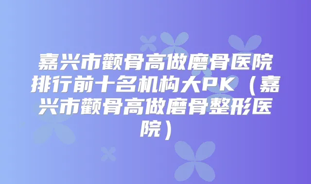 嘉兴市颧骨高做磨骨医院排行前十名机构大PK（嘉兴市颧骨高做磨骨整形医院）