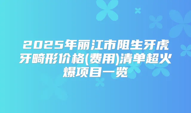 2025年丽江市阻生牙虎牙畸形价格(费用)清单超火爆项目一览
