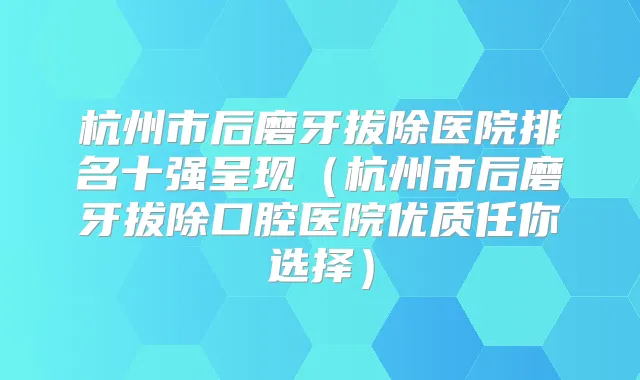 杭州市后磨牙拔除医院排名十强呈现(杭州市后磨牙拔除口腔医院优质任你选择)
