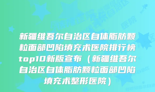 新疆维吾尔自治区自体脂肪颗粒面部凹陷填充术医院排行榜top10新版宣布（新疆维吾尔自治区自体脂肪颗粒面部凹陷填充术整形医院）