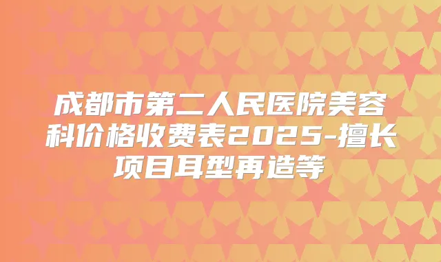 成都市第二人民医院美容科价格收费表2025-擅长项目耳型再造等