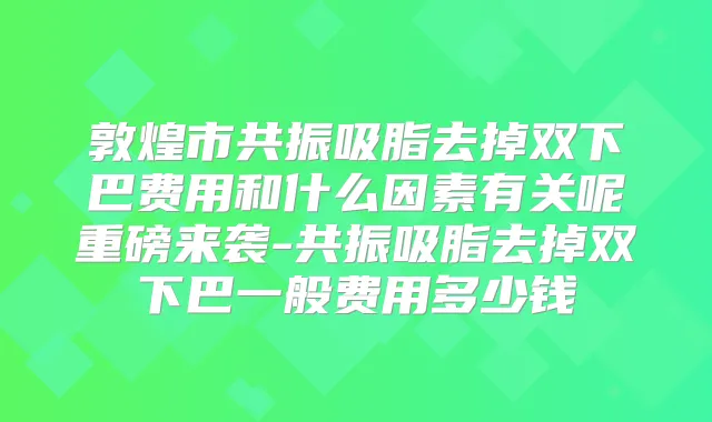 敦煌市共振吸脂去掉双下巴费用和什么因素有关呢重磅来袭-共振吸脂去掉双下巴一般费用多少钱