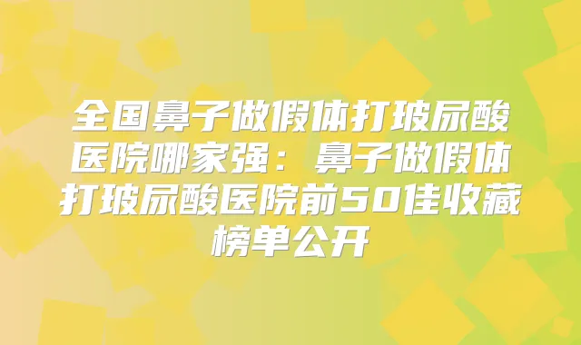 全国鼻子做假体打玻尿酸医院哪家强：鼻子做假体打玻尿酸医院前50佳收藏榜单公开