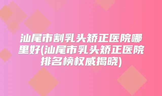 汕尾市割乳头矫正医院哪里好(汕尾市乳头矫正医院排名榜揭晓)