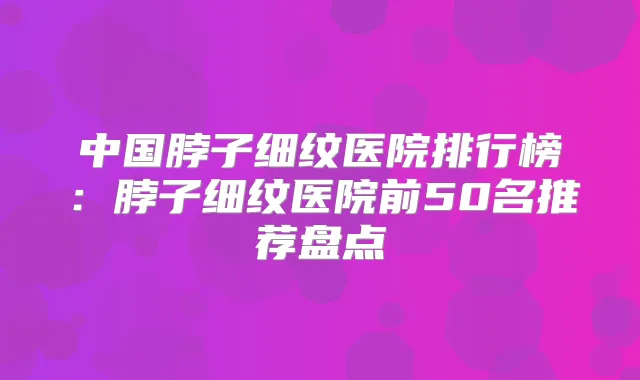 中国脖子细纹医院排行榜：脖子细纹医院前50名推荐盘点