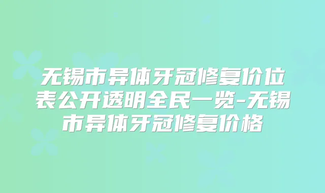 无锡市异体牙冠修复价位表公开透明全民一览-无锡市异体牙冠修复价格