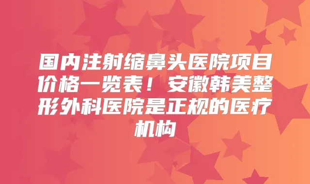 国内注射缩鼻头医院项目价格一览表!安徽韩美整形外科医院是正规的医疗机构