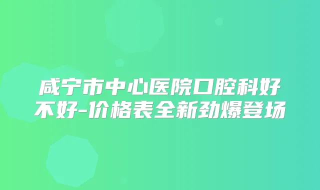 咸宁市中心医院口腔科好不好-价格表全新劲爆登场