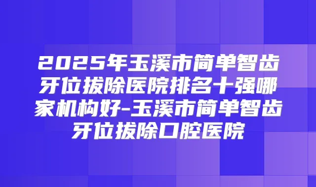 2025年玉溪市简单智齿牙位拔除医院排名十强哪家机构好-玉溪市简单智齿牙位拔除口腔医院