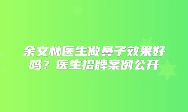 余文林医生做鼻子效果好吗?医生招牌案例公开
